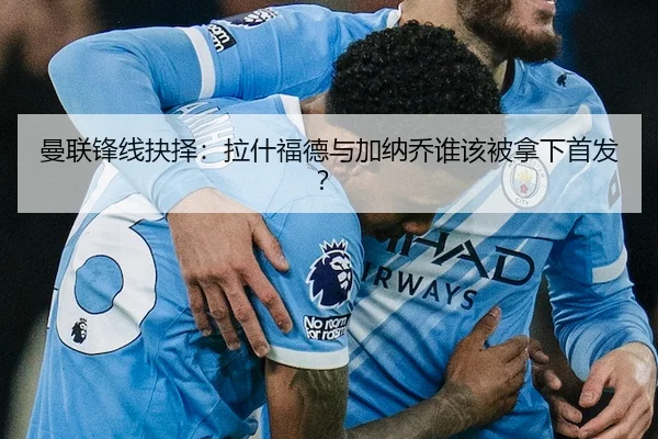 曼联锋线抉择：拉什福德与加纳乔谁该被拿下首发？