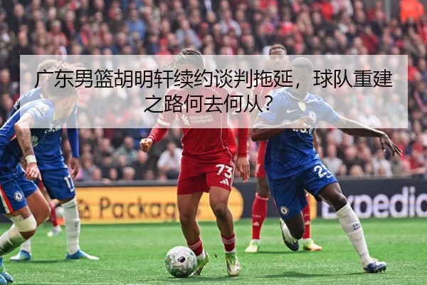 广东男篮胡明轩续约谈判拖延，球队重建之路何去何从？